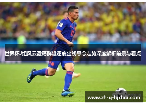 世界杯J组风云激荡群雄逐鹿出线悬念走势深度解析前景与看点