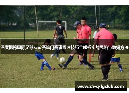 深度揭秘国际足球友谊赛热门赛事投注技巧全解析实战思路与数据方法