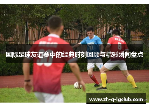 国际足球友谊赛中的经典时刻回顾与精彩瞬间盘点