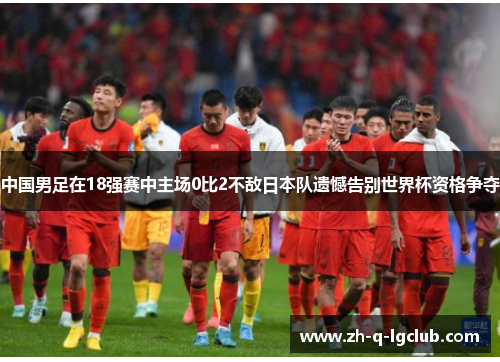 中国男足在18强赛中主场0比2不敌日本队遗憾告别世界杯资格争夺