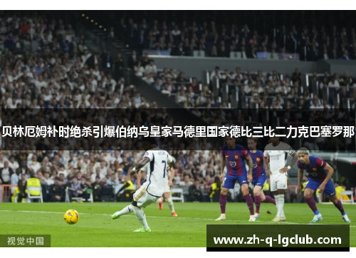贝林厄姆补时绝杀引爆伯纳乌皇家马德里国家德比三比二力克巴塞罗那