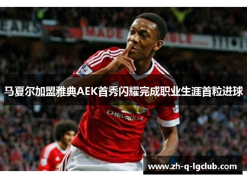 马夏尔加盟雅典AEK首秀闪耀完成职业生涯首粒进球